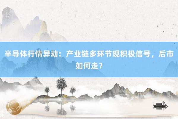 半导体行情异动：产业链多环节现积极信号，后市如何走？