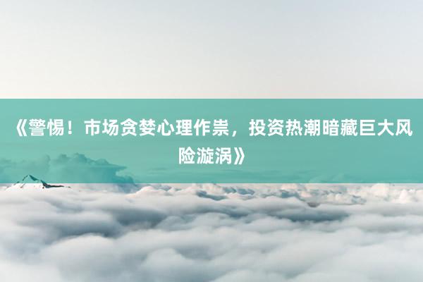 《警惕！市场贪婪心理作祟，投资热潮暗藏巨大风险漩涡》