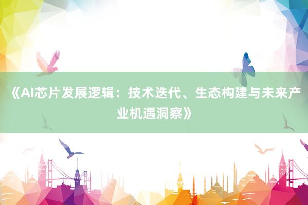 《AI芯片发展逻辑：技术迭代、生态构建与未来产业机遇洞察》
