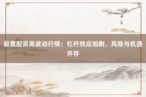 股票配资高波动行情：杠杆效应加剧，风险与机遇并存