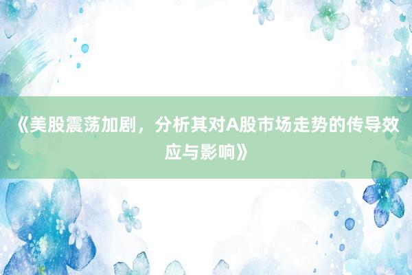 《美股震荡加剧,分析其对A股市场走势的传导效应与影响》