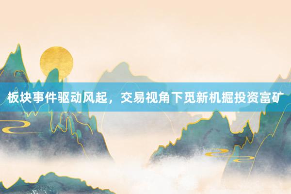 板块事件驱动风起，交易视角下觅新机掘投资富矿