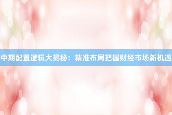 中期配置逻辑大揭秘:精准布局把握财经市场新机遇