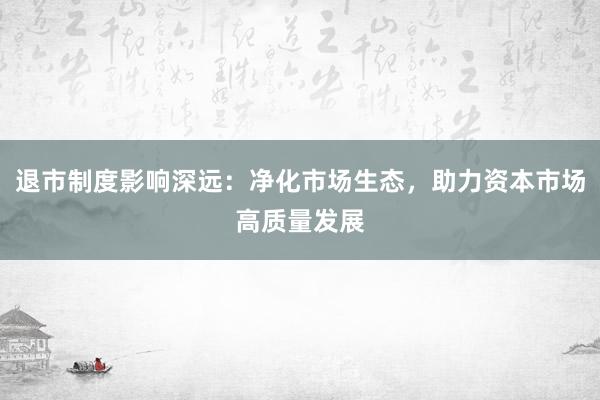 退市制度影响深远：净化市场生态，助力资本市场高质量发展