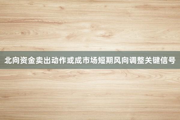 北向资金卖出动作或成市场短期风向调整关键信号