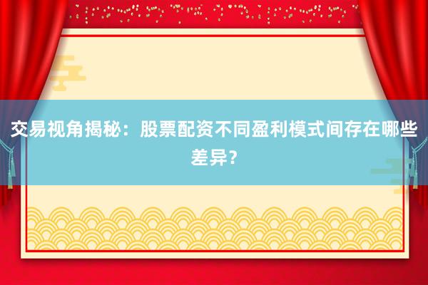 交易视角揭秘:股票配资不同盈利模式间存在哪些差异?