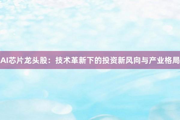 AI芯片龙头股：技术革新下的投资新风向与产业格局