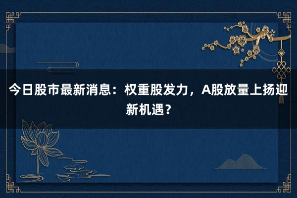 今日股市最新消息:权重股发力,A股放量上扬迎新机遇?