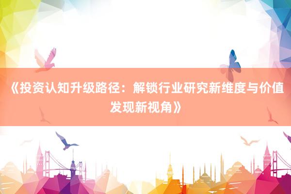 《投资认知升级路径：解锁行业研究新维度与价值发现新视角》