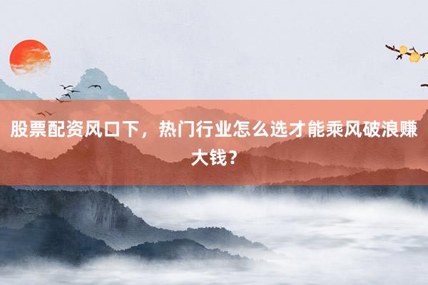 股票配资风口下，热门行业怎么选才能乘风破浪赚大钱？