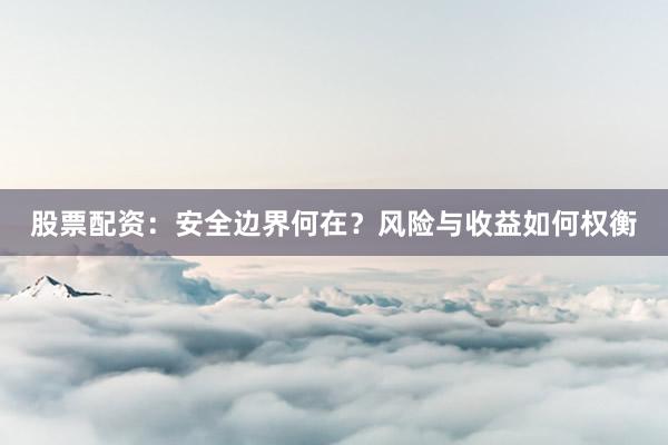 股票配资：安全边界何在？风险与收益如何权衡