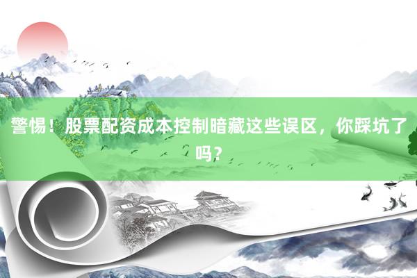 警惕！股票配资成本控制暗藏这些误区，你踩坑了吗？
