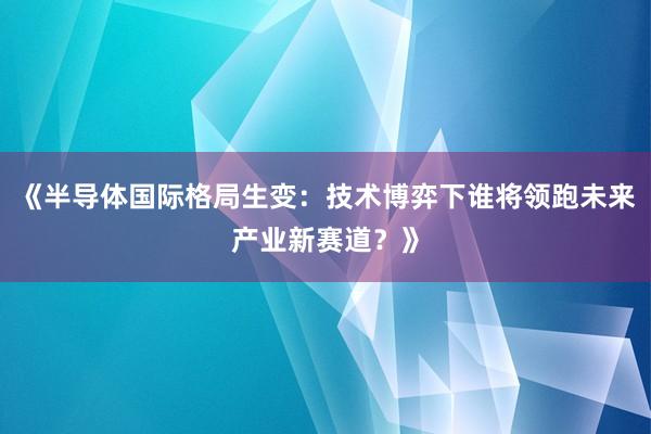 《半导体国际格局生变：技术博弈下谁将领跑未来产业新赛道？》