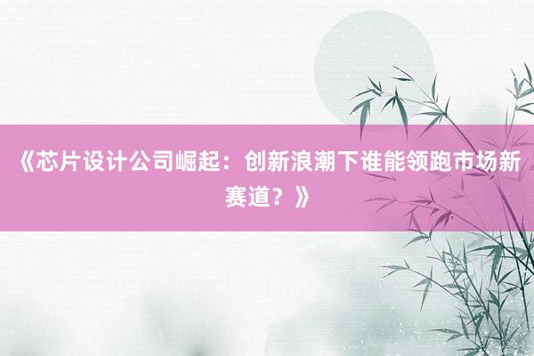 《芯片设计公司崛起：创新浪潮下谁能领跑市场新赛道？》