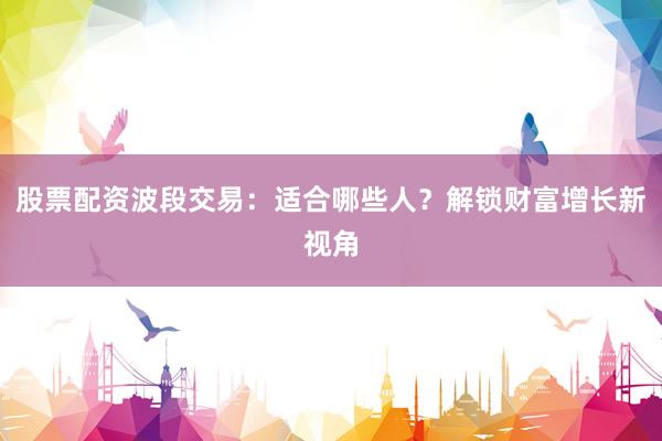 股票配资波段交易：适合哪些人？解锁财富增长新视角