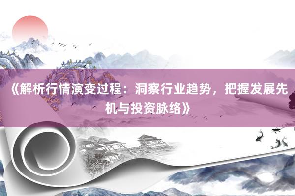 《解析行情演变过程：洞察行业趋势，把握发展先机与投资脉络》