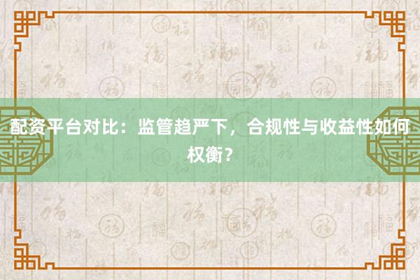配资平台对比：监管趋严下，合规性与收益性如何权衡？