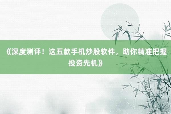 《深度测评！这五款手机炒股软件，助你精准把握投资先机》