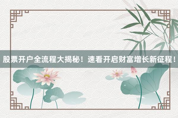 股票开户全流程大揭秘！速看开启财富增长新征程！
