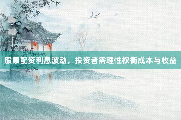 股票配资利息波动，投资者需理性权衡成本与收益