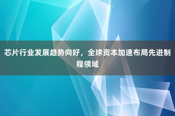 芯片行业发展趋势向好，全球资本加速布局先进制程领域