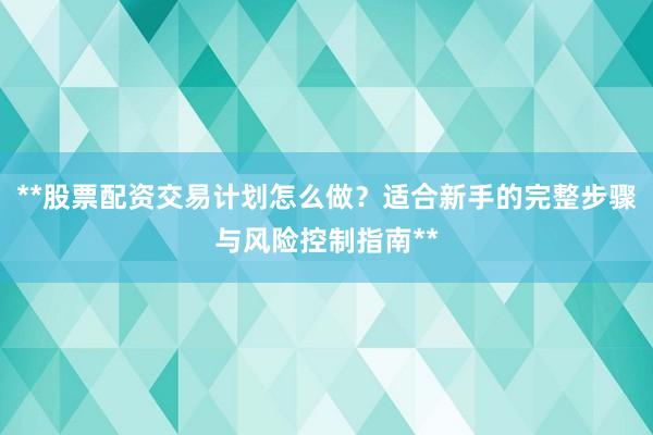 **股票配资交易计划怎么做？适合新手的完整步骤与风险控制指南**