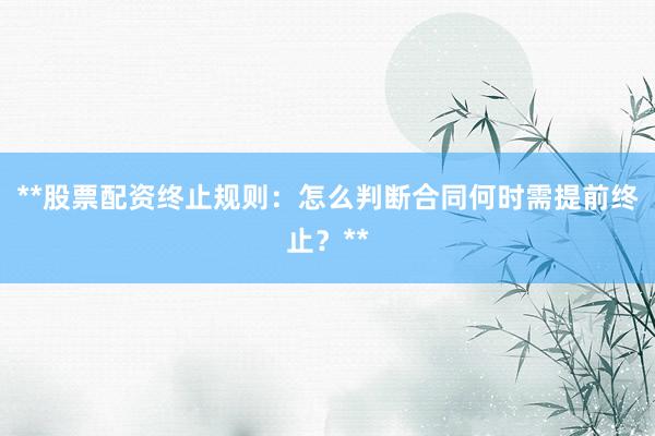 **股票配资终止规则:怎么判断合同何时需提前终止?**