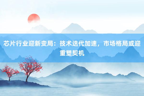 芯片行业迎新变局:技术迭代加速,市场格局或迎重塑契机