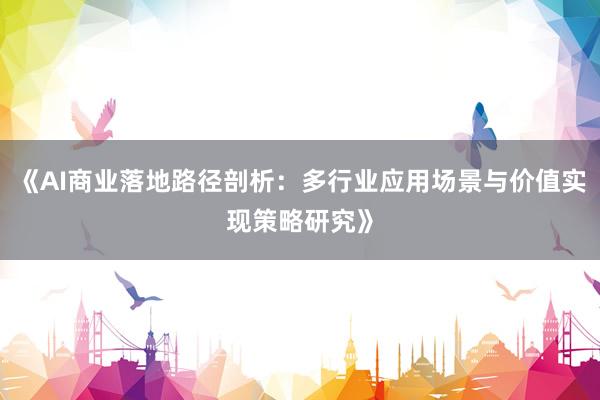 《AI商业落地路径剖析：多行业应用场景与价值实现策略研究》