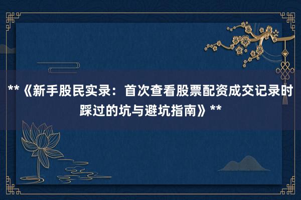**《新手股民实录：首次查看股票配资成交记录时踩过的坑与避坑指南》**