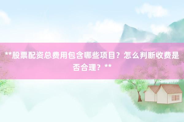 **股票配资总费用包含哪些项目？怎么判断收费是否合理？**
