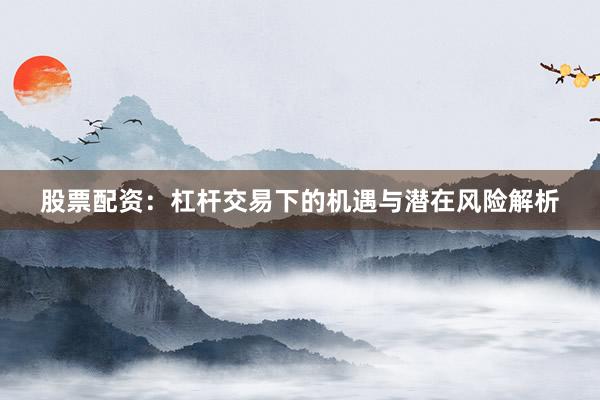 股票配资：杠杆交易下的机遇与潜在风险解析